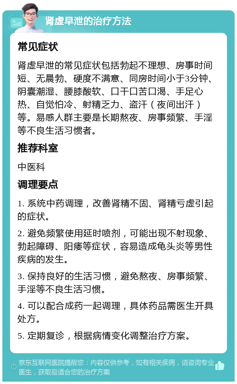 肾虚早泄的治疗方法 常见症状 肾虚早泄的常见症状包括勃起不理想、房事时间短、无晨勃、硬度不满意、同房时间小于3分钟、阴囊潮湿、腰膝酸软、口干口苦口渴、手足心热、自觉怕冷、射精乏力、盗汗（夜间出汗）等。易感人群主要是长期熬夜、房事频繁、手淫等不良生活习惯者。 推荐科室 中医科 调理要点 1. 系统中药调理，改善肾精不固、肾精亏虚引起的症状。 2. 避免频繁使用延时喷剂，可能出现不射现象、勃起障碍、阳痿等症状，容易造成龟头炎等男性疾病的发生。 3. 保持良好的生活习惯，避免熬夜、房事频繁、手淫等不良生活习惯。 4. 可以配合成药一起调理，具体药品需医生开具处方。 5. 定期复诊，根据病情变化调整治疗方案。