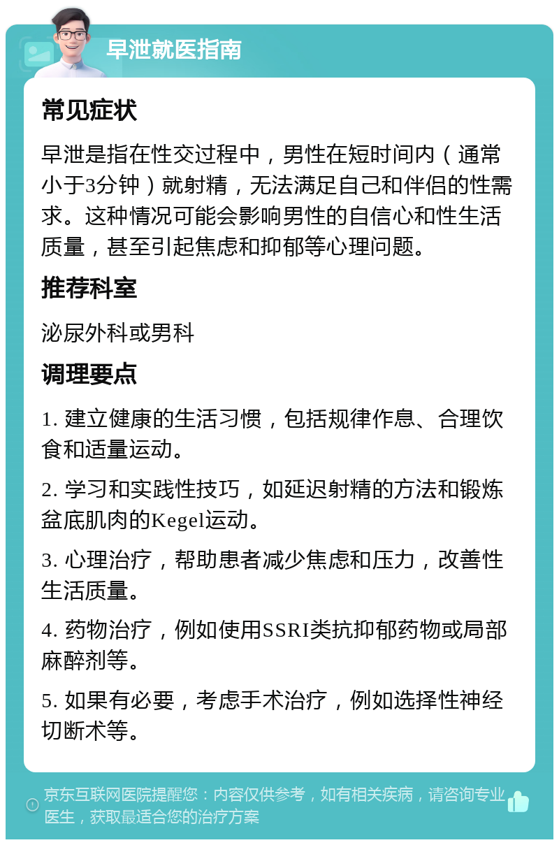 早泄就医指南 常见症状 早泄是指在性交过程中，男性在短时间内（通常小于3分钟）就射精，无法满足自己和伴侣的性需求。这种情况可能会影响男性的自信心和性生活质量，甚至引起焦虑和抑郁等心理问题。 推荐科室 泌尿外科或男科 调理要点 1. 建立健康的生活习惯，包括规律作息、合理饮食和适量运动。 2. 学习和实践性技巧，如延迟射精的方法和锻炼盆底肌肉的Kegel运动。 3. 心理治疗，帮助患者减少焦虑和压力，改善性生活质量。 4. 药物治疗，例如使用SSRI类抗抑郁药物或局部麻醉剂等。 5. 如果有必要，考虑手术治疗，例如选择性神经切断术等。