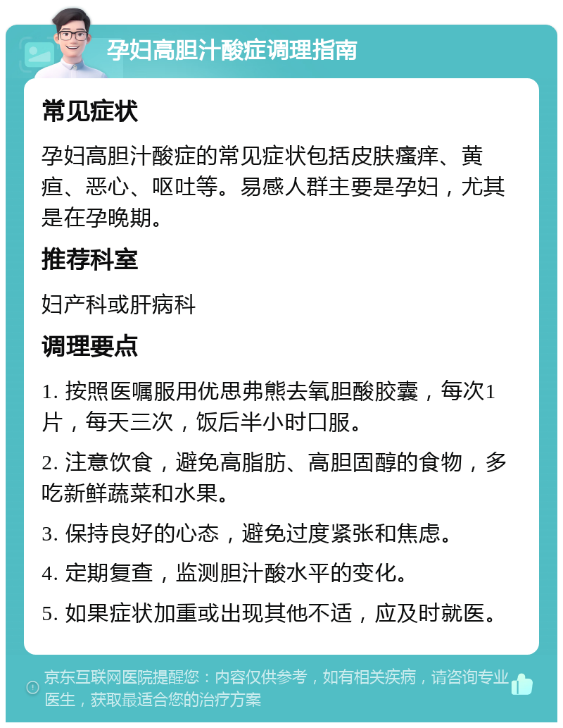 孕妇高胆汁酸症调理指南 常见症状 孕妇高胆汁酸症的常见症状包括皮肤瘙痒、黄疸、恶心、呕吐等。易感人群主要是孕妇，尤其是在孕晚期。 推荐科室 妇产科或肝病科 调理要点 1. 按照医嘱服用优思弗熊去氧胆酸胶囊，每次1片，每天三次，饭后半小时口服。 2. 注意饮食，避免高脂肪、高胆固醇的食物，多吃新鲜蔬菜和水果。 3. 保持良好的心态，避免过度紧张和焦虑。 4. 定期复查，监测胆汁酸水平的变化。 5. 如果症状加重或出现其他不适，应及时就医。