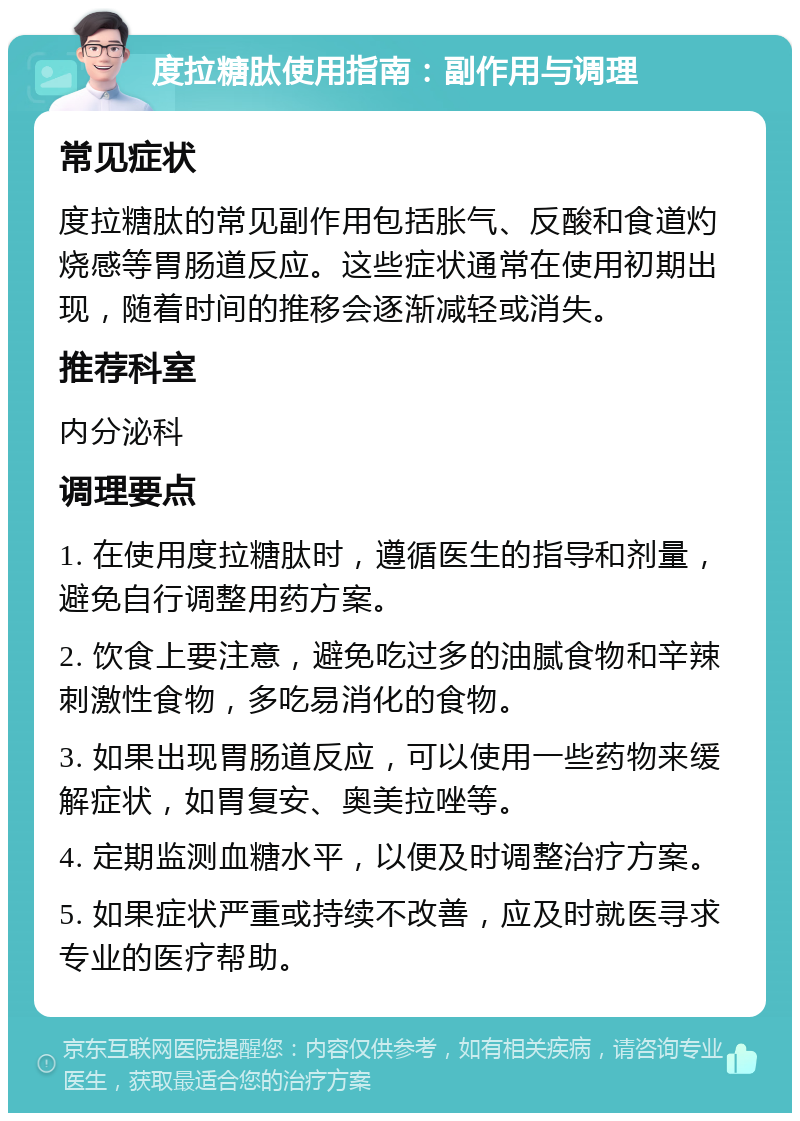 度拉糖肽使用指南：副作用与调理 常见症状 度拉糖肽的常见副作用包括胀气、反酸和食道灼烧感等胃肠道反应。这些症状通常在使用初期出现，随着时间的推移会逐渐减轻或消失。 推荐科室 内分泌科 调理要点 1. 在使用度拉糖肽时，遵循医生的指导和剂量，避免自行调整用药方案。 2. 饮食上要注意，避免吃过多的油腻食物和辛辣刺激性食物，多吃易消化的食物。 3. 如果出现胃肠道反应，可以使用一些药物来缓解症状，如胃复安、奥美拉唑等。 4. 定期监测血糖水平，以便及时调整治疗方案。 5. 如果症状严重或持续不改善，应及时就医寻求专业的医疗帮助。