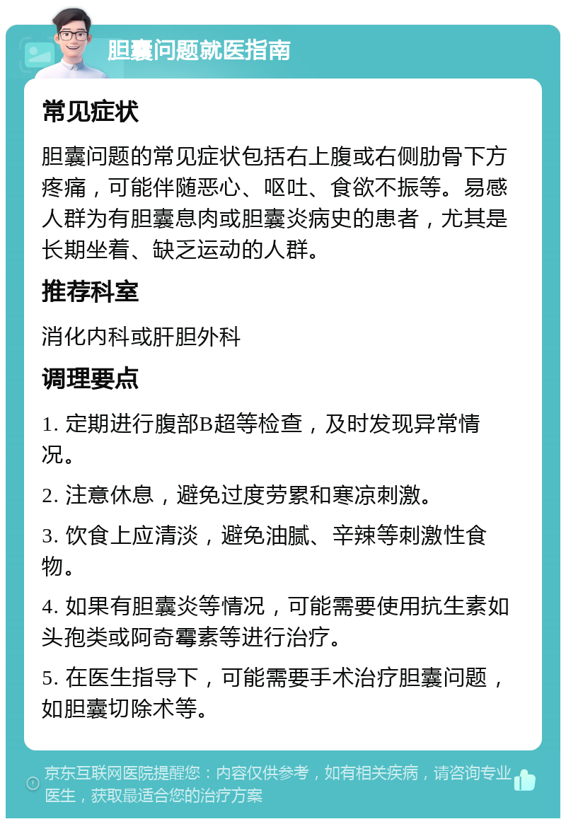 胆囊问题就医指南 常见症状 胆囊问题的常见症状包括右上腹或右侧肋骨下方疼痛，可能伴随恶心、呕吐、食欲不振等。易感人群为有胆囊息肉或胆囊炎病史的患者，尤其是长期坐着、缺乏运动的人群。 推荐科室 消化内科或肝胆外科 调理要点 1. 定期进行腹部B超等检查，及时发现异常情况。 2. 注意休息，避免过度劳累和寒凉刺激。 3. 饮食上应清淡，避免油腻、辛辣等刺激性食物。 4. 如果有胆囊炎等情况，可能需要使用抗生素如头孢类或阿奇霉素等进行治疗。 5. 在医生指导下，可能需要手术治疗胆囊问题，如胆囊切除术等。