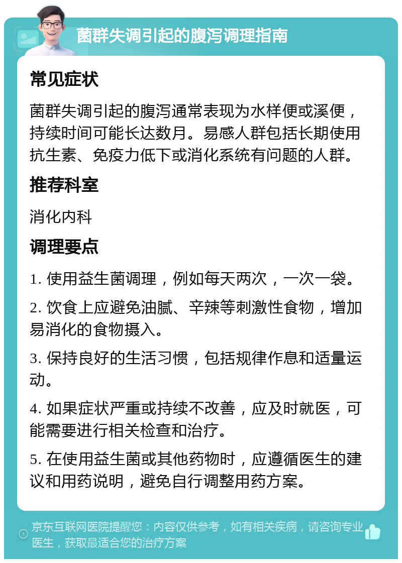 菌群失调引起的腹泻调理指南 常见症状 菌群失调引起的腹泻通常表现为水样便或溪便，持续时间可能长达数月。易感人群包括长期使用抗生素、免疫力低下或消化系统有问题的人群。 推荐科室 消化内科 调理要点 1. 使用益生菌调理，例如每天两次，一次一袋。 2. 饮食上应避免油腻、辛辣等刺激性食物，增加易消化的食物摄入。 3. 保持良好的生活习惯，包括规律作息和适量运动。 4. 如果症状严重或持续不改善，应及时就医，可能需要进行相关检查和治疗。 5. 在使用益生菌或其他药物时，应遵循医生的建议和用药说明，避免自行调整用药方案。