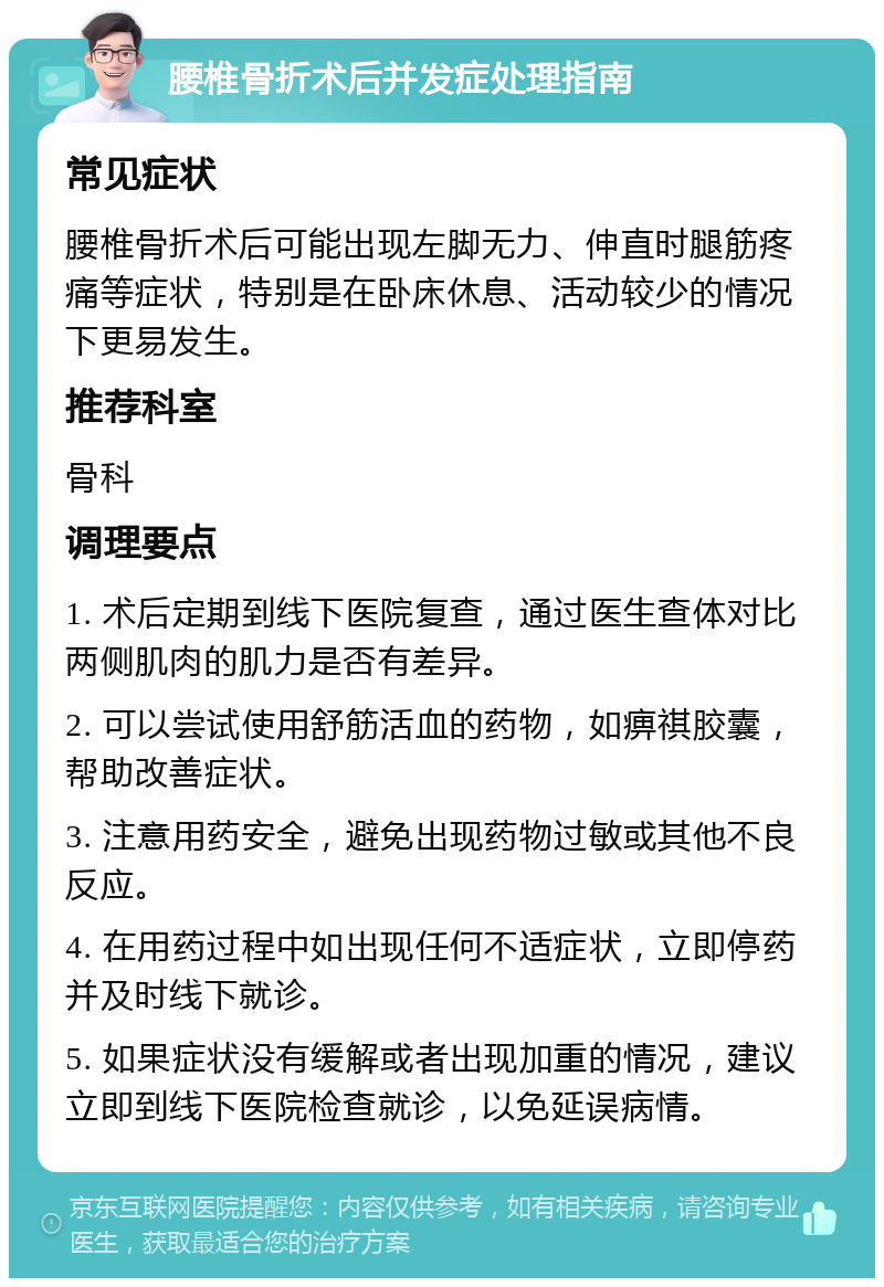 腰椎骨折术后并发症处理指南 常见症状 腰椎骨折术后可能出现左脚无力、伸直时腿筋疼痛等症状，特别是在卧床休息、活动较少的情况下更易发生。 推荐科室 骨科 调理要点 1. 术后定期到线下医院复查，通过医生查体对比两侧肌肉的肌力是否有差异。 2. 可以尝试使用舒筋活血的药物，如痹祺胶囊，帮助改善症状。 3. 注意用药安全，避免出现药物过敏或其他不良反应。 4. 在用药过程中如出现任何不适症状，立即停药并及时线下就诊。 5. 如果症状没有缓解或者出现加重的情况，建议立即到线下医院检查就诊，以免延误病情。