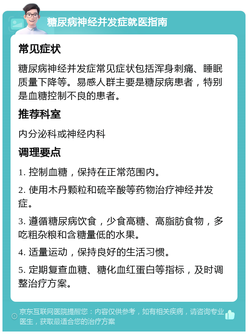 糖尿病神经并发症就医指南 常见症状 糖尿病神经并发症常见症状包括浑身刺痛、睡眠质量下降等。易感人群主要是糖尿病患者，特别是血糖控制不良的患者。 推荐科室 内分泌科或神经内科 调理要点 1. 控制血糖，保持在正常范围内。 2. 使用木丹颗粒和硫辛酸等药物治疗神经并发症。 3. 遵循糖尿病饮食，少食高糖、高脂肪食物，多吃粗杂粮和含糖量低的水果。 4. 适量运动，保持良好的生活习惯。 5. 定期复查血糖、糖化血红蛋白等指标，及时调整治疗方案。