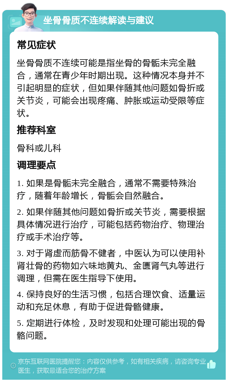 坐骨骨质不连续解读与建议 常见症状 坐骨骨质不连续可能是指坐骨的骨骺未完全融合，通常在青少年时期出现。这种情况本身并不引起明显的症状，但如果伴随其他问题如骨折或关节炎，可能会出现疼痛、肿胀或运动受限等症状。 推荐科室 骨科或儿科 调理要点 1. 如果是骨骺未完全融合，通常不需要特殊治疗，随着年龄增长，骨骺会自然融合。 2. 如果伴随其他问题如骨折或关节炎，需要根据具体情况进行治疗，可能包括药物治疗、物理治疗或手术治疗等。 3. 对于肾虚而筋骨不健者，中医认为可以使用补肾壮骨的药物如六味地黄丸、金匮肾气丸等进行调理，但需在医生指导下使用。 4. 保持良好的生活习惯，包括合理饮食、适量运动和充足休息，有助于促进骨骼健康。 5. 定期进行体检，及时发现和处理可能出现的骨骼问题。