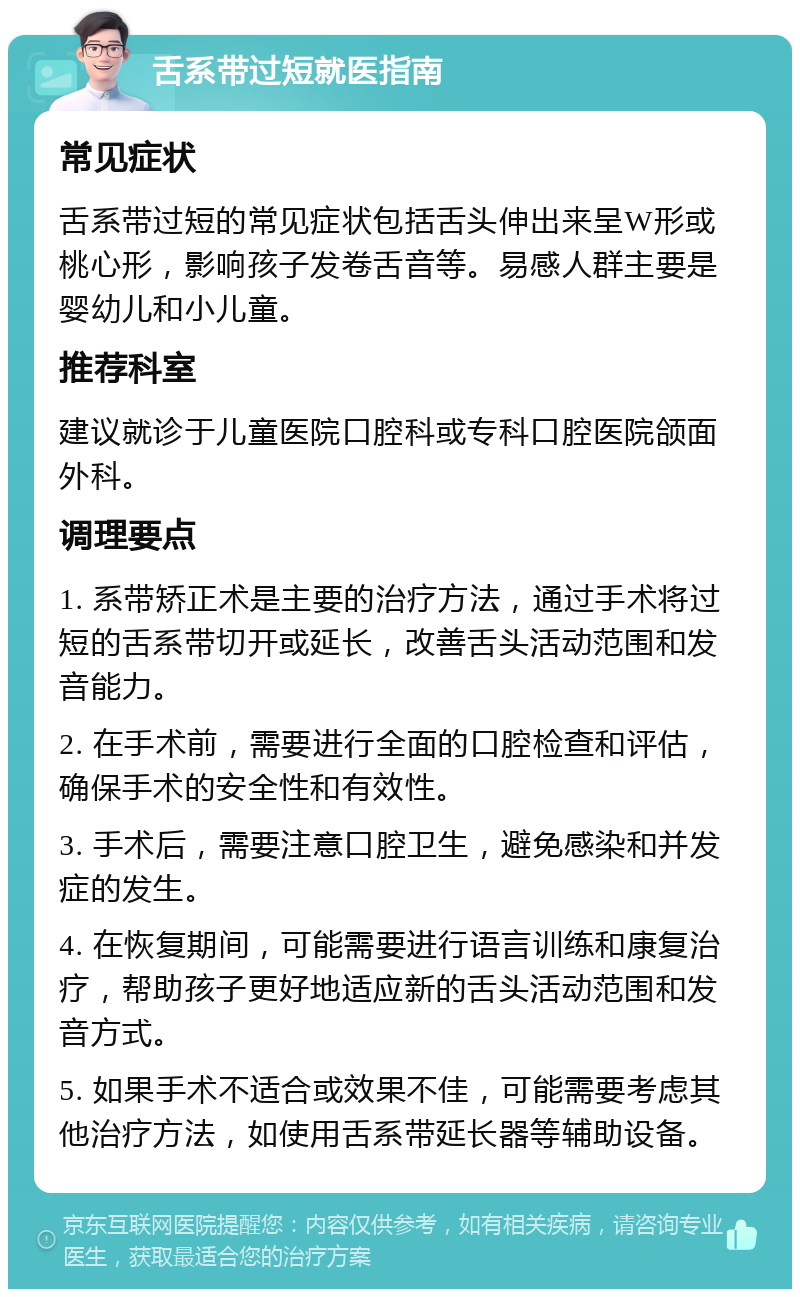 舌系带过短就医指南 常见症状 舌系带过短的常见症状包括舌头伸出来呈W形或桃心形，影响孩子发卷舌音等。易感人群主要是婴幼儿和小儿童。 推荐科室 建议就诊于儿童医院口腔科或专科口腔医院颌面外科。 调理要点 1. 系带矫正术是主要的治疗方法，通过手术将过短的舌系带切开或延长，改善舌头活动范围和发音能力。 2. 在手术前，需要进行全面的口腔检查和评估，确保手术的安全性和有效性。 3. 手术后，需要注意口腔卫生，避免感染和并发症的发生。 4. 在恢复期间，可能需要进行语言训练和康复治疗，帮助孩子更好地适应新的舌头活动范围和发音方式。 5. 如果手术不适合或效果不佳，可能需要考虑其他治疗方法，如使用舌系带延长器等辅助设备。