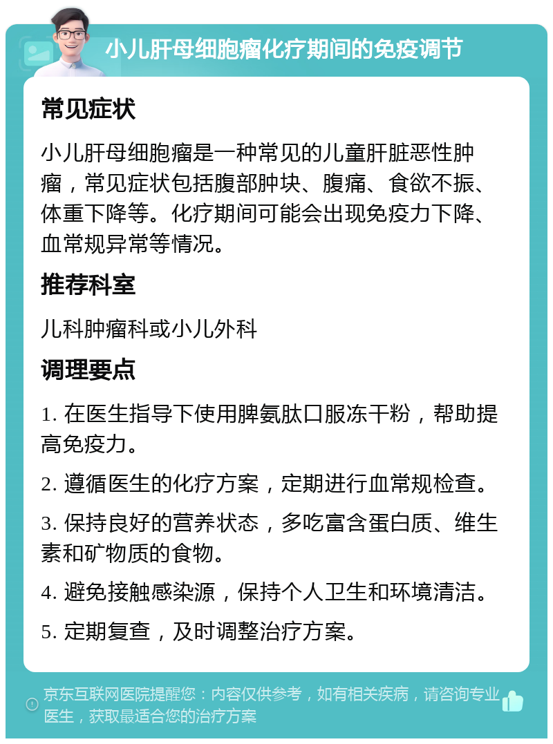 小儿肝母细胞瘤化疗期间的免疫调节 常见症状 小儿肝母细胞瘤是一种常见的儿童肝脏恶性肿瘤，常见症状包括腹部肿块、腹痛、食欲不振、体重下降等。化疗期间可能会出现免疫力下降、血常规异常等情况。 推荐科室 儿科肿瘤科或小儿外科 调理要点 1. 在医生指导下使用脾氨肽口服冻干粉，帮助提高免疫力。 2. 遵循医生的化疗方案，定期进行血常规检查。 3. 保持良好的营养状态，多吃富含蛋白质、维生素和矿物质的食物。 4. 避免接触感染源，保持个人卫生和环境清洁。 5. 定期复查，及时调整治疗方案。