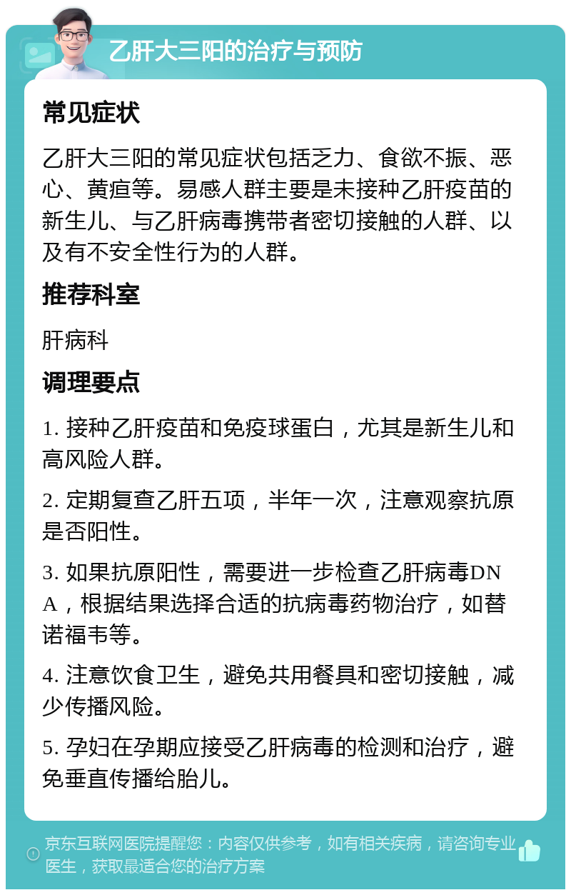 乙肝大三阳的治疗与预防 常见症状 乙肝大三阳的常见症状包括乏力、食欲不振、恶心、黄疸等。易感人群主要是未接种乙肝疫苗的新生儿、与乙肝病毒携带者密切接触的人群、以及有不安全性行为的人群。 推荐科室 肝病科 调理要点 1. 接种乙肝疫苗和免疫球蛋白，尤其是新生儿和高风险人群。 2. 定期复查乙肝五项，半年一次，注意观察抗原是否阳性。 3. 如果抗原阳性，需要进一步检查乙肝病毒DNA，根据结果选择合适的抗病毒药物治疗，如替诺福韦等。 4. 注意饮食卫生，避免共用餐具和密切接触，减少传播风险。 5. 孕妇在孕期应接受乙肝病毒的检测和治疗，避免垂直传播给胎儿。