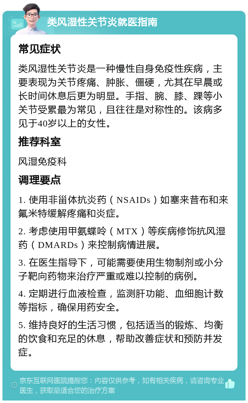 类风湿性关节炎就医指南 常见症状 类风湿性关节炎是一种慢性自身免疫性疾病，主要表现为关节疼痛、肿胀、僵硬，尤其在早晨或长时间休息后更为明显。手指、腕、膝、踝等小关节受累最为常见，且往往是对称性的。该病多见于40岁以上的女性。 推荐科室 风湿免疫科 调理要点 1. 使用非甾体抗炎药（NSAIDs）如塞来昔布和来氟米特缓解疼痛和炎症。 2. 考虑使用甲氨蝶呤（MTX）等疾病修饰抗风湿药（DMARDs）来控制病情进展。 3. 在医生指导下，可能需要使用生物制剂或小分子靶向药物来治疗严重或难以控制的病例。 4. 定期进行血液检查，监测肝功能、血细胞计数等指标，确保用药安全。 5. 维持良好的生活习惯，包括适当的锻炼、均衡的饮食和充足的休息，帮助改善症状和预防并发症。