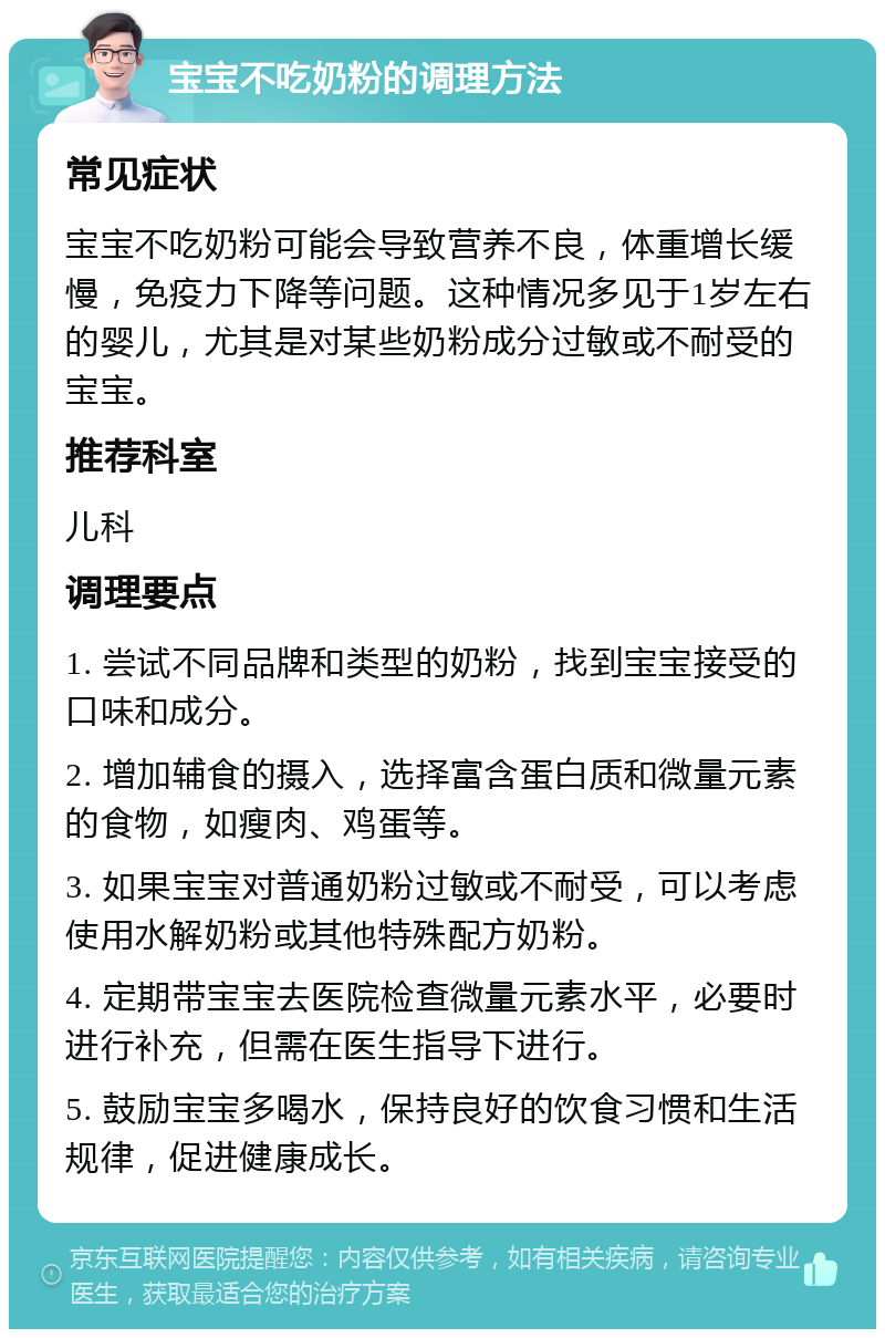 宝宝不吃奶粉的调理方法 常见症状 宝宝不吃奶粉可能会导致营养不良，体重增长缓慢，免疫力下降等问题。这种情况多见于1岁左右的婴儿，尤其是对某些奶粉成分过敏或不耐受的宝宝。 推荐科室 儿科 调理要点 1. 尝试不同品牌和类型的奶粉，找到宝宝接受的口味和成分。 2. 增加辅食的摄入，选择富含蛋白质和微量元素的食物，如瘦肉、鸡蛋等。 3. 如果宝宝对普通奶粉过敏或不耐受，可以考虑使用水解奶粉或其他特殊配方奶粉。 4. 定期带宝宝去医院检查微量元素水平，必要时进行补充，但需在医生指导下进行。 5. 鼓励宝宝多喝水，保持良好的饮食习惯和生活规律，促进健康成长。