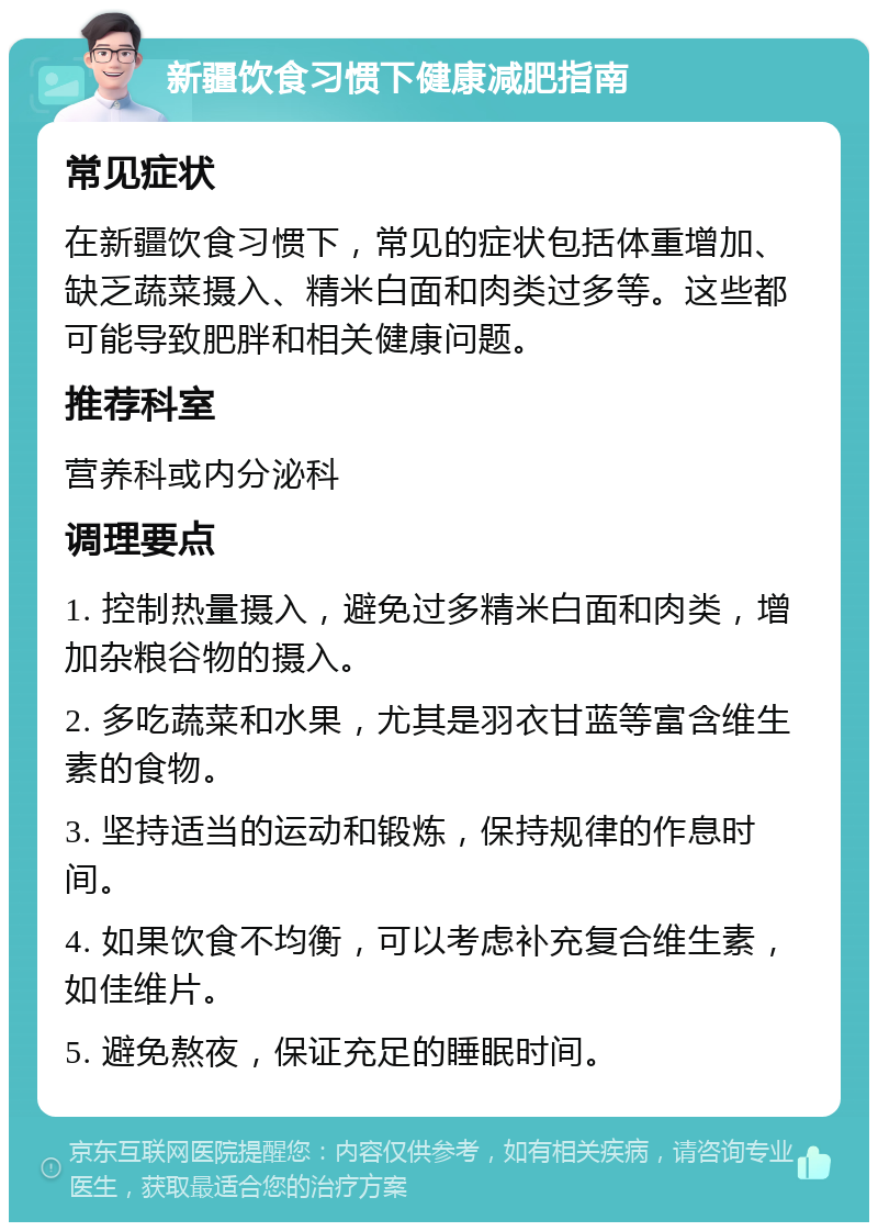 新疆饮食习惯下健康减肥指南 常见症状 在新疆饮食习惯下，常见的症状包括体重增加、缺乏蔬菜摄入、精米白面和肉类过多等。这些都可能导致肥胖和相关健康问题。 推荐科室 营养科或内分泌科 调理要点 1. 控制热量摄入，避免过多精米白面和肉类，增加杂粮谷物的摄入。 2. 多吃蔬菜和水果，尤其是羽衣甘蓝等富含维生素的食物。 3. 坚持适当的运动和锻炼，保持规律的作息时间。 4. 如果饮食不均衡，可以考虑补充复合维生素，如佳维片。 5. 避免熬夜，保证充足的睡眠时间。