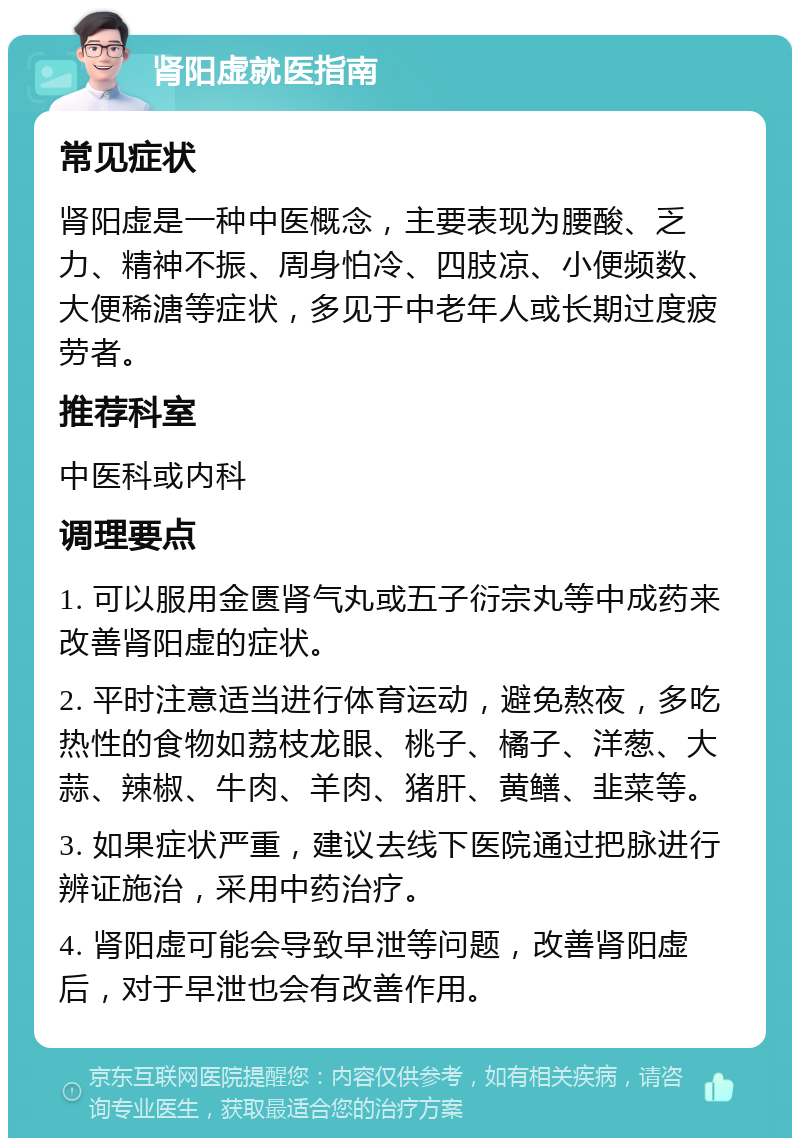 肾阳虚就医指南 常见症状 肾阳虚是一种中医概念，主要表现为腰酸、乏力、精神不振、周身怕冷、四肢凉、小便频数、大便稀溏等症状，多见于中老年人或长期过度疲劳者。 推荐科室 中医科或内科 调理要点 1. 可以服用金匮肾气丸或五子衍宗丸等中成药来改善肾阳虚的症状。 2. 平时注意适当进行体育运动，避免熬夜，多吃热性的食物如荔枝龙眼、桃子、橘子、洋葱、大蒜、辣椒、牛肉、羊肉、猪肝、黄鳝、韭菜等。 3. 如果症状严重，建议去线下医院通过把脉进行辨证施治，采用中药治疗。 4. 肾阳虚可能会导致早泄等问题，改善肾阳虚后，对于早泄也会有改善作用。