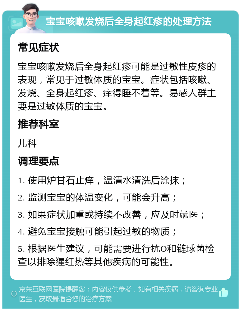 宝宝咳嗽发烧后全身起红疹的处理方法 常见症状 宝宝咳嗽发烧后全身起红疹可能是过敏性皮疹的表现，常见于过敏体质的宝宝。症状包括咳嗽、发烧、全身起红疹、痒得睡不着等。易感人群主要是过敏体质的宝宝。 推荐科室 儿科 调理要点 1. 使用炉甘石止痒，温清水清洗后涂抹； 2. 监测宝宝的体温变化，可能会升高； 3. 如果症状加重或持续不改善，应及时就医； 4. 避免宝宝接触可能引起过敏的物质； 5. 根据医生建议，可能需要进行抗O和链球菌检查以排除猩红热等其他疾病的可能性。