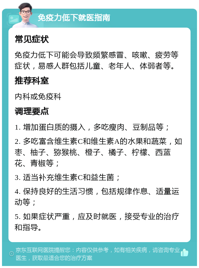 免疫力低下就医指南 常见症状 免疫力低下可能会导致频繁感冒、咳嗽、疲劳等症状，易感人群包括儿童、老年人、体弱者等。 推荐科室 内科或免疫科 调理要点 1. 增加蛋白质的摄入，多吃瘦肉、豆制品等； 2. 多吃富含维生素C和维生素A的水果和蔬菜，如枣、柚子、猕猴桃、橙子、橘子、柠檬、西蓝花、青椒等； 3. 适当补充维生素C和益生菌； 4. 保持良好的生活习惯，包括规律作息、适量运动等； 5. 如果症状严重，应及时就医，接受专业的治疗和指导。