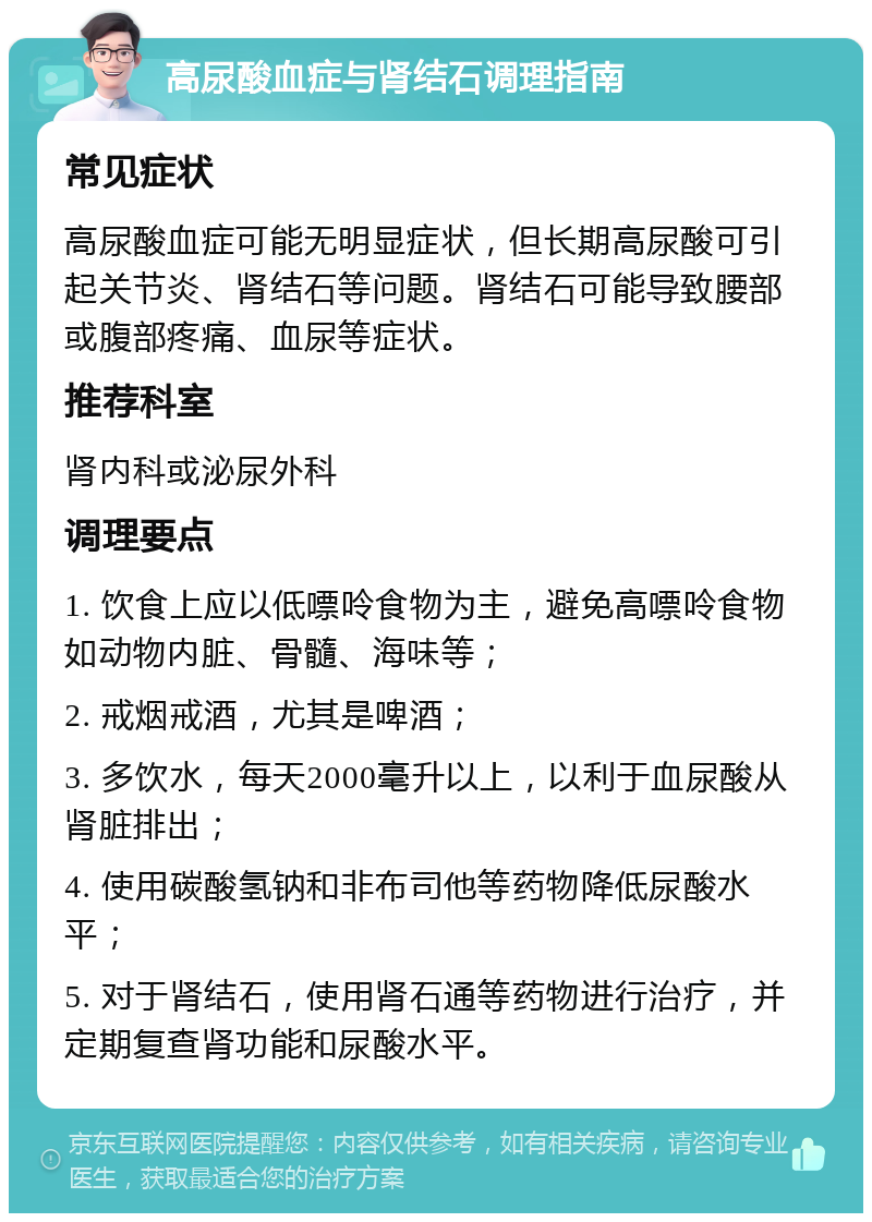 高尿酸血症与肾结石调理指南 常见症状 高尿酸血症可能无明显症状，但长期高尿酸可引起关节炎、肾结石等问题。肾结石可能导致腰部或腹部疼痛、血尿等症状。 推荐科室 肾内科或泌尿外科 调理要点 1. 饮食上应以低嘌呤食物为主，避免高嘌呤食物如动物内脏、骨髓、海味等； 2. 戒烟戒酒，尤其是啤酒； 3. 多饮水，每天2000毫升以上，以利于血尿酸从肾脏排出； 4. 使用碳酸氢钠和非布司他等药物降低尿酸水平； 5. 对于肾结石，使用肾石通等药物进行治疗，并定期复查肾功能和尿酸水平。