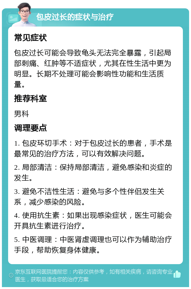 包皮过长的症状与治疗 常见症状 包皮过长可能会导致龟头无法完全暴露，引起局部刺痛、红肿等不适症状，尤其在性生活中更为明显。长期不处理可能会影响性功能和生活质量。 推荐科室 男科 调理要点 1. 包皮环切手术：对于包皮过长的患者，手术是最常见的治疗方法，可以有效解决问题。 2. 局部清洁：保持局部清洁，避免感染和炎症的发生。 3. 避免不洁性生活：避免与多个性伴侣发生关系，减少感染的风险。 4. 使用抗生素：如果出现感染症状，医生可能会开具抗生素进行治疗。 5. 中医调理：中医肾虚调理也可以作为辅助治疗手段，帮助恢复身体健康。