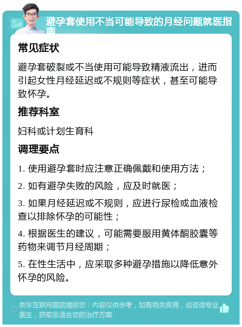 避孕套使用不当可能导致的月经问题就医指南 常见症状 避孕套破裂或不当使用可能导致精液流出，进而引起女性月经延迟或不规则等症状，甚至可能导致怀孕。 推荐科室 妇科或计划生育科 调理要点 1. 使用避孕套时应注意正确佩戴和使用方法； 2. 如有避孕失败的风险，应及时就医； 3. 如果月经延迟或不规则，应进行尿检或血液检查以排除怀孕的可能性； 4. 根据医生的建议，可能需要服用黄体酮胶囊等药物来调节月经周期； 5. 在性生活中，应采取多种避孕措施以降低意外怀孕的风险。