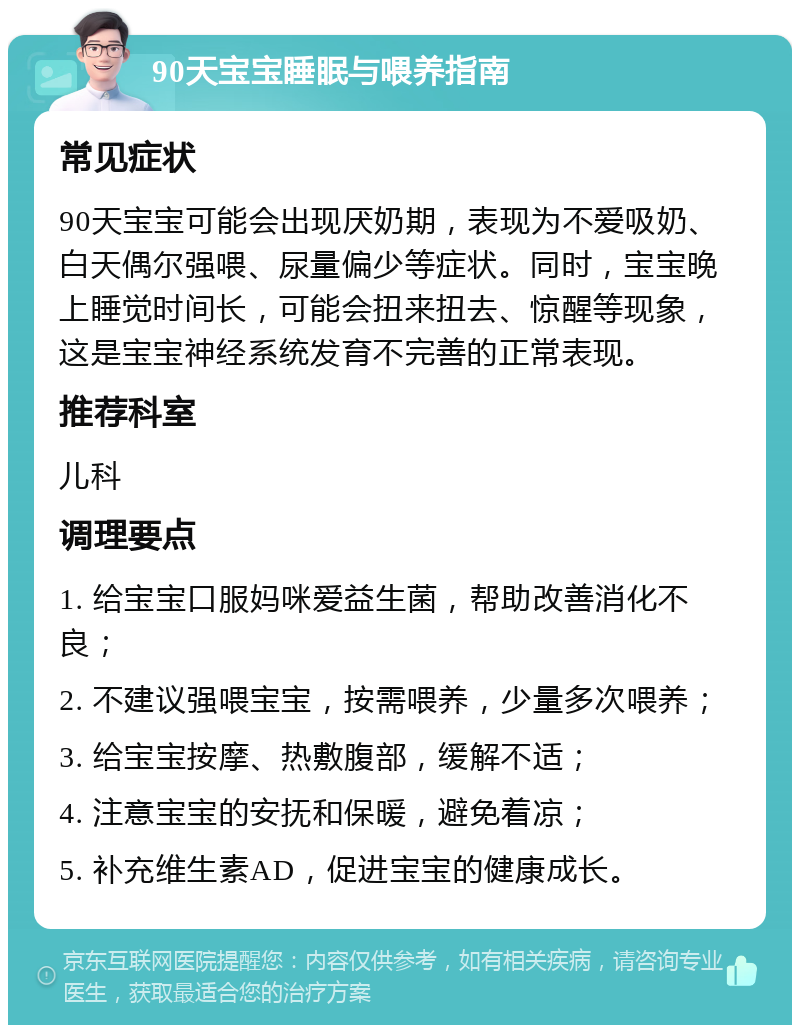 90天宝宝睡眠与喂养指南 常见症状 90天宝宝可能会出现厌奶期，表现为不爱吸奶、白天偶尔强喂、尿量偏少等症状。同时，宝宝晚上睡觉时间长，可能会扭来扭去、惊醒等现象，这是宝宝神经系统发育不完善的正常表现。 推荐科室 儿科 调理要点 1. 给宝宝口服妈咪爱益生菌，帮助改善消化不良； 2. 不建议强喂宝宝，按需喂养，少量多次喂养； 3. 给宝宝按摩、热敷腹部，缓解不适； 4. 注意宝宝的安抚和保暖，避免着凉； 5. 补充维生素AD，促进宝宝的健康成长。