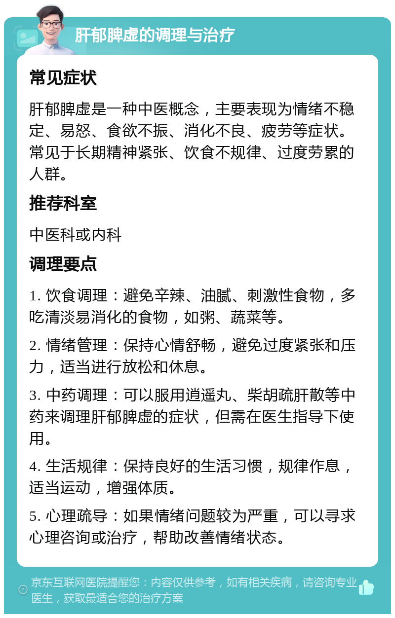 肝郁脾虚的调理与治疗 常见症状 肝郁脾虚是一种中医概念，主要表现为情绪不稳定、易怒、食欲不振、消化不良、疲劳等症状。常见于长期精神紧张、饮食不规律、过度劳累的人群。 推荐科室 中医科或内科 调理要点 1. 饮食调理：避免辛辣、油腻、刺激性食物，多吃清淡易消化的食物，如粥、蔬菜等。 2. 情绪管理：保持心情舒畅，避免过度紧张和压力，适当进行放松和休息。 3. 中药调理：可以服用逍遥丸、柴胡疏肝散等中药来调理肝郁脾虚的症状，但需在医生指导下使用。 4. 生活规律：保持良好的生活习惯，规律作息，适当运动，增强体质。 5. 心理疏导：如果情绪问题较为严重，可以寻求心理咨询或治疗，帮助改善情绪状态。