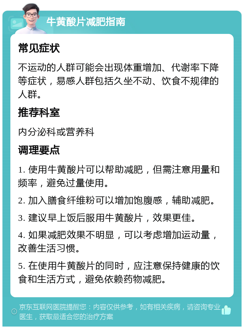 牛黄酸片减肥指南 常见症状 不运动的人群可能会出现体重增加、代谢率下降等症状，易感人群包括久坐不动、饮食不规律的人群。 推荐科室 内分泌科或营养科 调理要点 1. 使用牛黄酸片可以帮助减肥，但需注意用量和频率，避免过量使用。 2. 加入膳食纤维粉可以增加饱腹感，辅助减肥。 3. 建议早上饭后服用牛黄酸片，效果更佳。 4. 如果减肥效果不明显，可以考虑增加运动量，改善生活习惯。 5. 在使用牛黄酸片的同时，应注意保持健康的饮食和生活方式，避免依赖药物减肥。