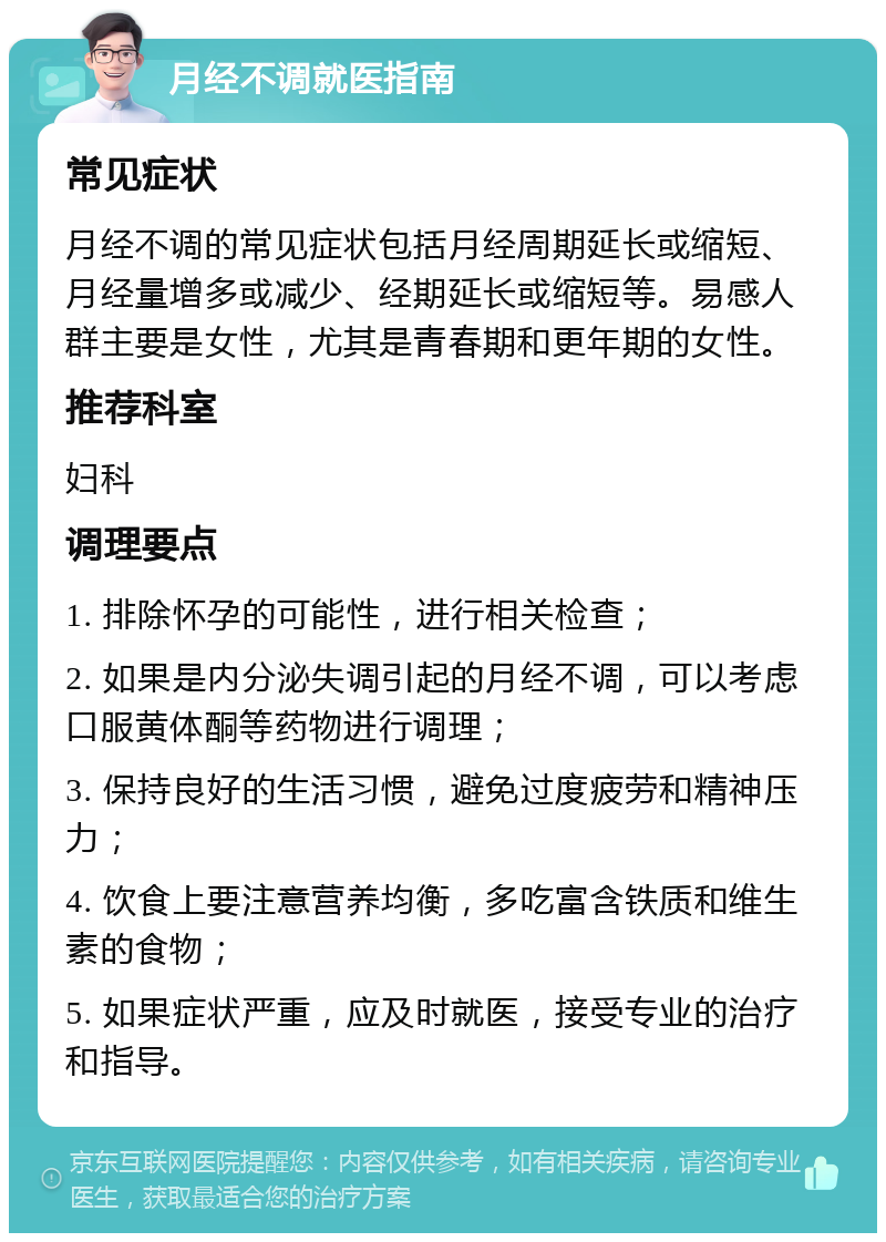 月经不调就医指南 常见症状 月经不调的常见症状包括月经周期延长或缩短、月经量增多或减少、经期延长或缩短等。易感人群主要是女性，尤其是青春期和更年期的女性。 推荐科室 妇科 调理要点 1. 排除怀孕的可能性，进行相关检查； 2. 如果是内分泌失调引起的月经不调，可以考虑口服黄体酮等药物进行调理； 3. 保持良好的生活习惯，避免过度疲劳和精神压力； 4. 饮食上要注意营养均衡，多吃富含铁质和维生素的食物； 5. 如果症状严重，应及时就医，接受专业的治疗和指导。