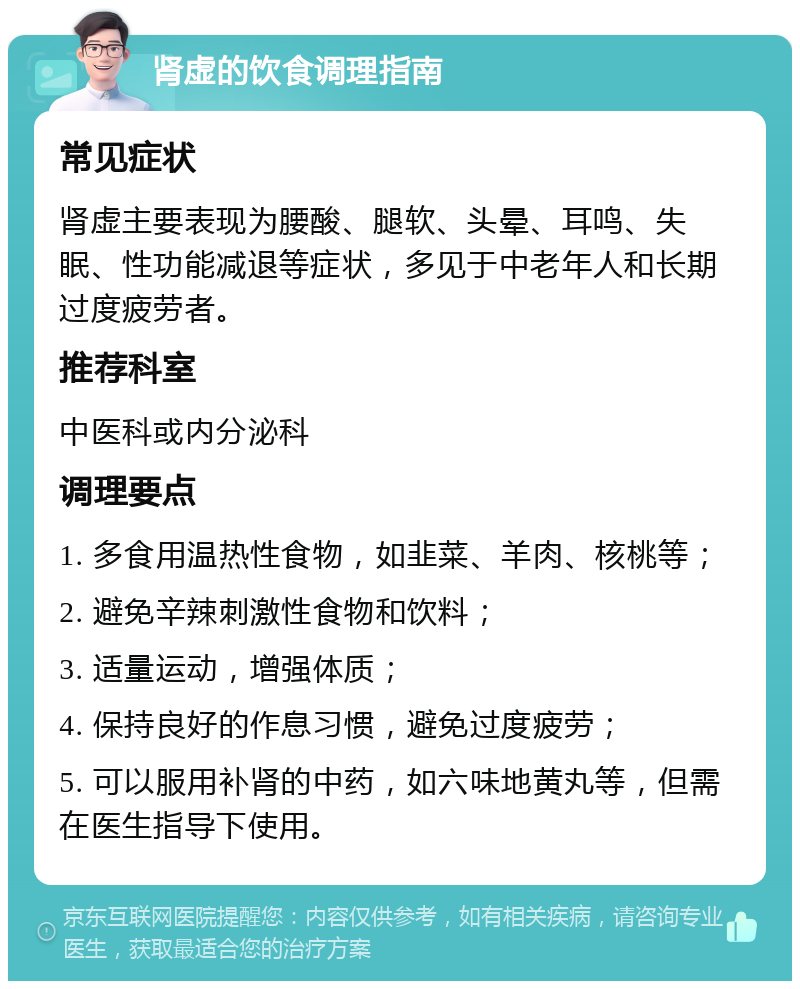 肾虚的饮食调理指南 常见症状 肾虚主要表现为腰酸、腿软、头晕、耳鸣、失眠、性功能减退等症状，多见于中老年人和长期过度疲劳者。 推荐科室 中医科或内分泌科 调理要点 1. 多食用温热性食物，如韭菜、羊肉、核桃等； 2. 避免辛辣刺激性食物和饮料； 3. 适量运动，增强体质； 4. 保持良好的作息习惯，避免过度疲劳； 5. 可以服用补肾的中药，如六味地黄丸等，但需在医生指导下使用。