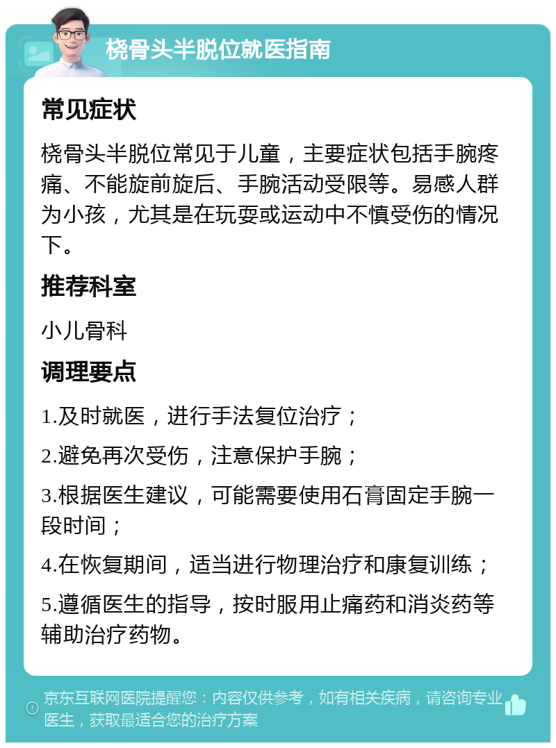 桡骨头半脱位就医指南 常见症状 桡骨头半脱位常见于儿童，主要症状包括手腕疼痛、不能旋前旋后、手腕活动受限等。易感人群为小孩，尤其是在玩耍或运动中不慎受伤的情况下。 推荐科室 小儿骨科 调理要点 1.及时就医，进行手法复位治疗； 2.避免再次受伤，注意保护手腕； 3.根据医生建议，可能需要使用石膏固定手腕一段时间； 4.在恢复期间，适当进行物理治疗和康复训练； 5.遵循医生的指导，按时服用止痛药和消炎药等辅助治疗药物。