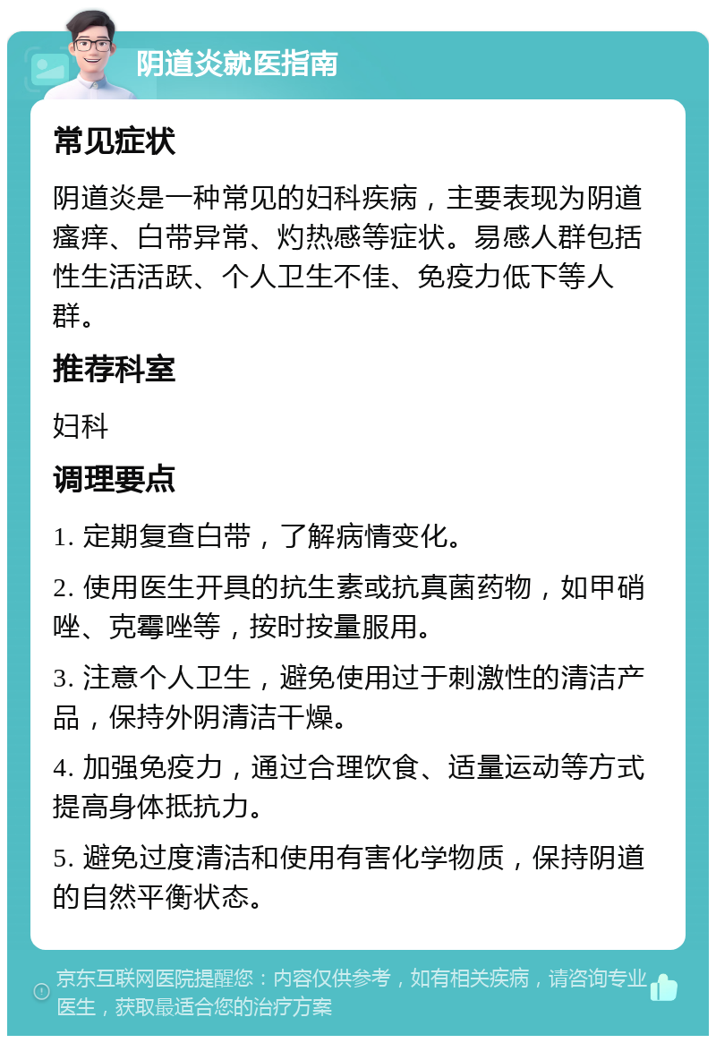 阴道炎就医指南 常见症状 阴道炎是一种常见的妇科疾病，主要表现为阴道瘙痒、白带异常、灼热感等症状。易感人群包括性生活活跃、个人卫生不佳、免疫力低下等人群。 推荐科室 妇科 调理要点 1. 定期复查白带，了解病情变化。 2. 使用医生开具的抗生素或抗真菌药物，如甲硝唑、克霉唑等，按时按量服用。 3. 注意个人卫生，避免使用过于刺激性的清洁产品，保持外阴清洁干燥。 4. 加强免疫力，通过合理饮食、适量运动等方式提高身体抵抗力。 5. 避免过度清洁和使用有害化学物质，保持阴道的自然平衡状态。