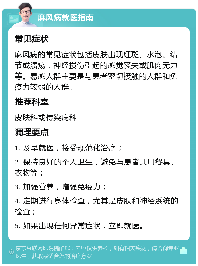 麻风病就医指南 常见症状 麻风病的常见症状包括皮肤出现红斑、水泡、结节或溃疡，神经损伤引起的感觉丧失或肌肉无力等。易感人群主要是与患者密切接触的人群和免疫力较弱的人群。 推荐科室 皮肤科或传染病科 调理要点 1. 及早就医，接受规范化治疗； 2. 保持良好的个人卫生，避免与患者共用餐具、衣物等； 3. 加强营养，增强免疫力； 4. 定期进行身体检查，尤其是皮肤和神经系统的检查； 5. 如果出现任何异常症状，立即就医。