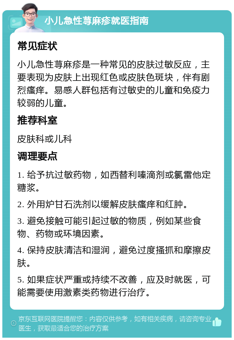 小儿急性荨麻疹就医指南 常见症状 小儿急性荨麻疹是一种常见的皮肤过敏反应，主要表现为皮肤上出现红色或皮肤色斑块，伴有剧烈瘙痒。易感人群包括有过敏史的儿童和免疫力较弱的儿童。 推荐科室 皮肤科或儿科 调理要点 1. 给予抗过敏药物，如西替利嗪滴剂或氯雷他定糖浆。 2. 外用炉甘石洗剂以缓解皮肤瘙痒和红肿。 3. 避免接触可能引起过敏的物质，例如某些食物、药物或环境因素。 4. 保持皮肤清洁和湿润，避免过度搔抓和摩擦皮肤。 5. 如果症状严重或持续不改善，应及时就医，可能需要使用激素类药物进行治疗。