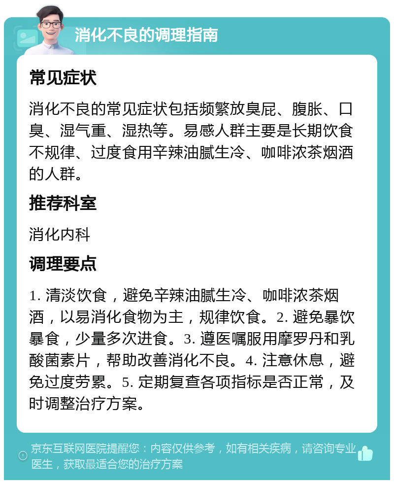 消化不良的调理指南 常见症状 消化不良的常见症状包括频繁放臭屁、腹胀、口臭、湿气重、湿热等。易感人群主要是长期饮食不规律、过度食用辛辣油腻生冷、咖啡浓茶烟酒的人群。 推荐科室 消化内科 调理要点 1. 清淡饮食，避免辛辣油腻生冷、咖啡浓茶烟酒，以易消化食物为主，规律饮食。2. 避免暴饮暴食，少量多次进食。3. 遵医嘱服用摩罗丹和乳酸菌素片，帮助改善消化不良。4. 注意休息，避免过度劳累。5. 定期复查各项指标是否正常，及时调整治疗方案。