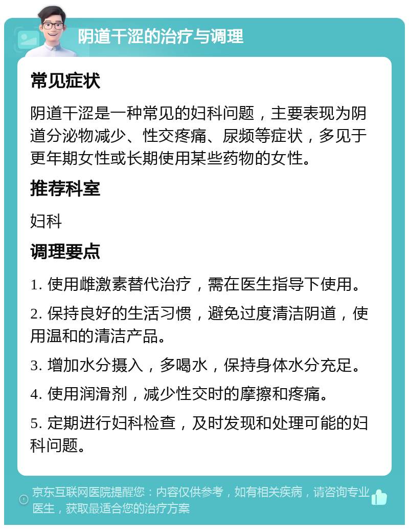 阴道干涩的治疗与调理 常见症状 阴道干涩是一种常见的妇科问题，主要表现为阴道分泌物减少、性交疼痛、尿频等症状，多见于更年期女性或长期使用某些药物的女性。 推荐科室 妇科 调理要点 1. 使用雌激素替代治疗，需在医生指导下使用。 2. 保持良好的生活习惯，避免过度清洁阴道，使用温和的清洁产品。 3. 增加水分摄入，多喝水，保持身体水分充足。 4. 使用润滑剂，减少性交时的摩擦和疼痛。 5. 定期进行妇科检查，及时发现和处理可能的妇科问题。