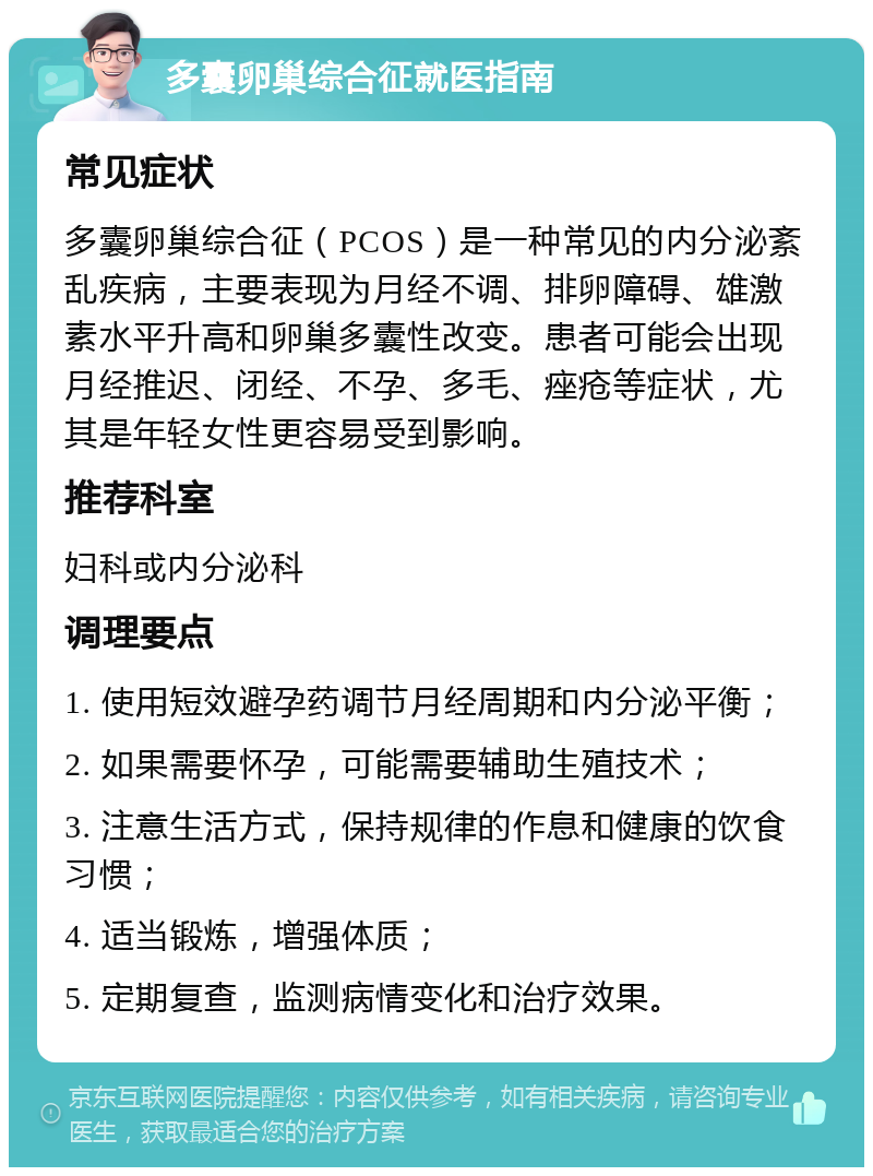 多囊卵巢综合征就医指南 常见症状 多囊卵巢综合征（PCOS）是一种常见的内分泌紊乱疾病，主要表现为月经不调、排卵障碍、雄激素水平升高和卵巢多囊性改变。患者可能会出现月经推迟、闭经、不孕、多毛、痤疮等症状，尤其是年轻女性更容易受到影响。 推荐科室 妇科或内分泌科 调理要点 1. 使用短效避孕药调节月经周期和内分泌平衡； 2. 如果需要怀孕，可能需要辅助生殖技术； 3. 注意生活方式，保持规律的作息和健康的饮食习惯； 4. 适当锻炼，增强体质； 5. 定期复查，监测病情变化和治疗效果。