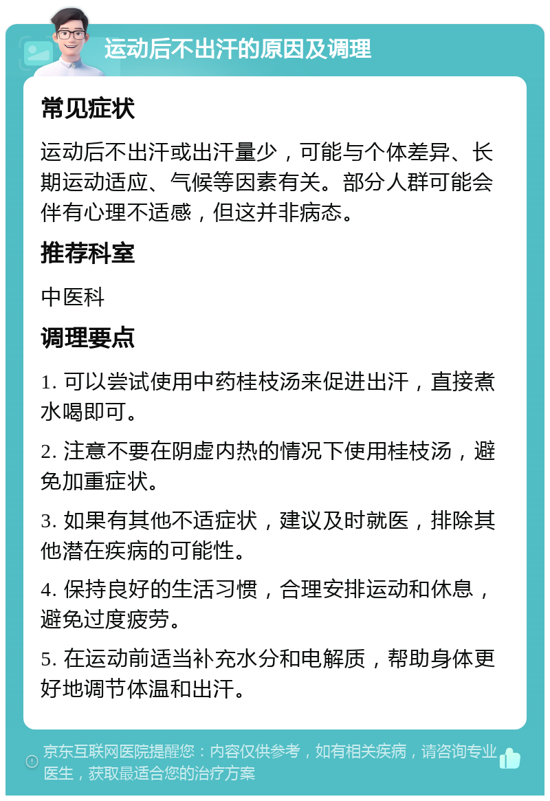 运动后不出汗的原因及调理 常见症状 运动后不出汗或出汗量少，可能与个体差异、长期运动适应、气候等因素有关。部分人群可能会伴有心理不适感，但这并非病态。 推荐科室 中医科 调理要点 1. 可以尝试使用中药桂枝汤来促进出汗，直接煮水喝即可。 2. 注意不要在阴虚内热的情况下使用桂枝汤，避免加重症状。 3. 如果有其他不适症状，建议及时就医，排除其他潜在疾病的可能性。 4. 保持良好的生活习惯，合理安排运动和休息，避免过度疲劳。 5. 在运动前适当补充水分和电解质，帮助身体更好地调节体温和出汗。