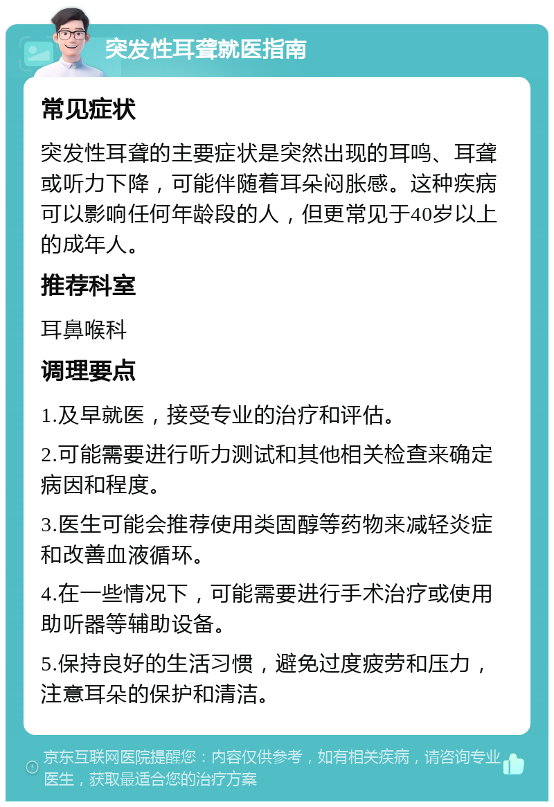 突发性耳聋就医指南 常见症状 突发性耳聋的主要症状是突然出现的耳鸣、耳聋或听力下降，可能伴随着耳朵闷胀感。这种疾病可以影响任何年龄段的人，但更常见于40岁以上的成年人。 推荐科室 耳鼻喉科 调理要点 1.及早就医，接受专业的治疗和评估。 2.可能需要进行听力测试和其他相关检查来确定病因和程度。 3.医生可能会推荐使用类固醇等药物来减轻炎症和改善血液循环。 4.在一些情况下，可能需要进行手术治疗或使用助听器等辅助设备。 5.保持良好的生活习惯，避免过度疲劳和压力，注意耳朵的保护和清洁。