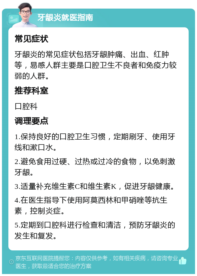 牙龈炎就医指南 常见症状 牙龈炎的常见症状包括牙龈肿痛、出血、红肿等，易感人群主要是口腔卫生不良者和免疫力较弱的人群。 推荐科室 口腔科 调理要点 1.保持良好的口腔卫生习惯，定期刷牙、使用牙线和漱口水。 2.避免食用过硬、过热或过冷的食物，以免刺激牙龈。 3.适量补充维生素C和维生素K，促进牙龈健康。 4.在医生指导下使用阿莫西林和甲硝唑等抗生素，控制炎症。 5.定期到口腔科进行检查和清洁，预防牙龈炎的发生和复发。