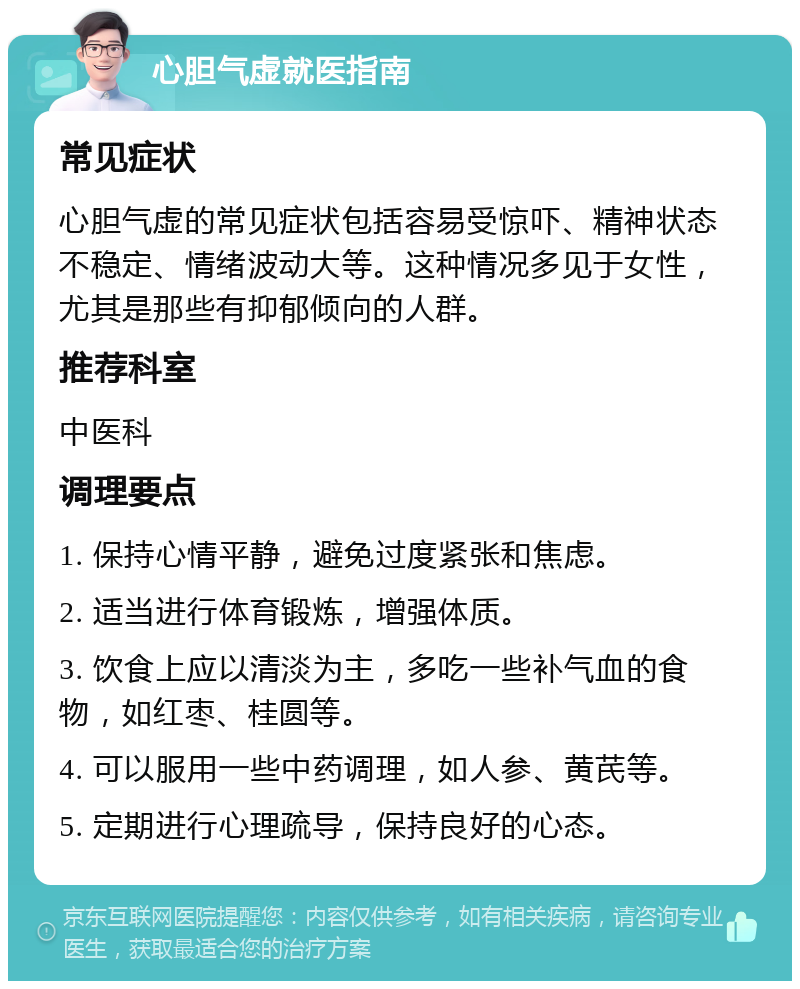 心胆气虚就医指南 常见症状 心胆气虚的常见症状包括容易受惊吓、精神状态不稳定、情绪波动大等。这种情况多见于女性，尤其是那些有抑郁倾向的人群。 推荐科室 中医科 调理要点 1. 保持心情平静，避免过度紧张和焦虑。 2. 适当进行体育锻炼，增强体质。 3. 饮食上应以清淡为主，多吃一些补气血的食物，如红枣、桂圆等。 4. 可以服用一些中药调理，如人参、黄芪等。 5. 定期进行心理疏导，保持良好的心态。