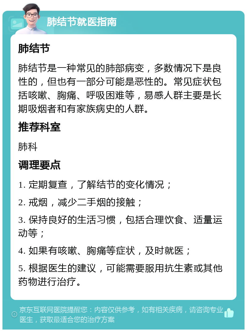 肺结节就医指南 肺结节 肺结节是一种常见的肺部病变，多数情况下是良性的，但也有一部分可能是恶性的。常见症状包括咳嗽、胸痛、呼吸困难等，易感人群主要是长期吸烟者和有家族病史的人群。 推荐科室 肺科 调理要点 1. 定期复查，了解结节的变化情况； 2. 戒烟，减少二手烟的接触； 3. 保持良好的生活习惯，包括合理饮食、适量运动等； 4. 如果有咳嗽、胸痛等症状，及时就医； 5. 根据医生的建议，可能需要服用抗生素或其他药物进行治疗。