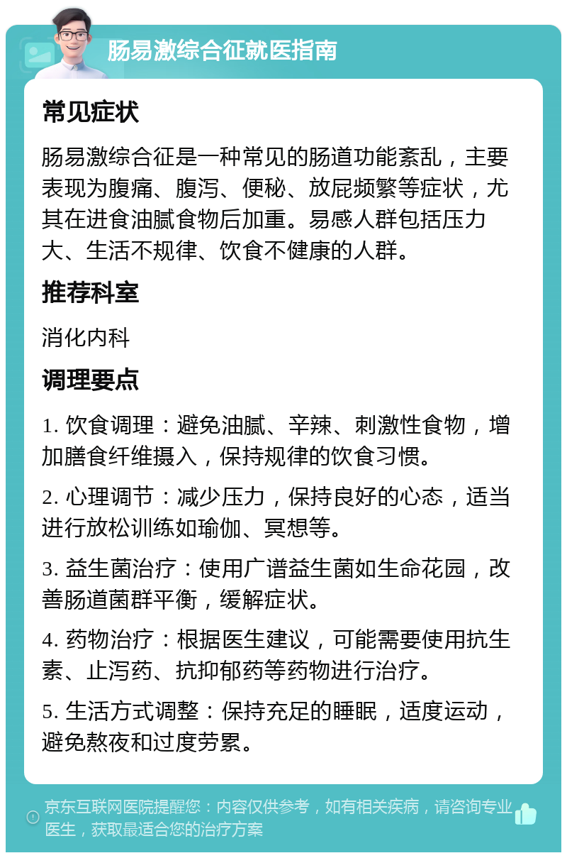 肠易激综合征就医指南 常见症状 肠易激综合征是一种常见的肠道功能紊乱，主要表现为腹痛、腹泻、便秘、放屁频繁等症状，尤其在进食油腻食物后加重。易感人群包括压力大、生活不规律、饮食不健康的人群。 推荐科室 消化内科 调理要点 1. 饮食调理：避免油腻、辛辣、刺激性食物，增加膳食纤维摄入，保持规律的饮食习惯。 2. 心理调节：减少压力，保持良好的心态，适当进行放松训练如瑜伽、冥想等。 3. 益生菌治疗：使用广谱益生菌如生命花园，改善肠道菌群平衡，缓解症状。 4. 药物治疗：根据医生建议，可能需要使用抗生素、止泻药、抗抑郁药等药物进行治疗。 5. 生活方式调整：保持充足的睡眠，适度运动，避免熬夜和过度劳累。