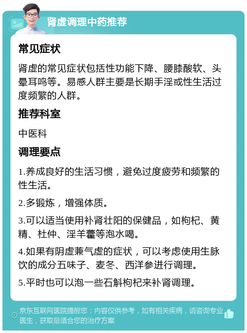 肾虚调理中药推荐 常见症状 肾虚的常见症状包括性功能下降、腰膝酸软、头晕耳鸣等。易感人群主要是长期手淫或性生活过度频繁的人群。 推荐科室 中医科 调理要点 1.养成良好的生活习惯，避免过度疲劳和频繁的性生活。 2.多锻炼，增强体质。 3.可以适当使用补肾壮阳的保健品，如枸杞、黄精、杜仲、淫羊藿等泡水喝。 4.如果有阴虚兼气虚的症状，可以考虑使用生脉饮的成分五味子、麦冬、西洋参进行调理。 5.平时也可以泡一些石斛枸杞来补肾调理。