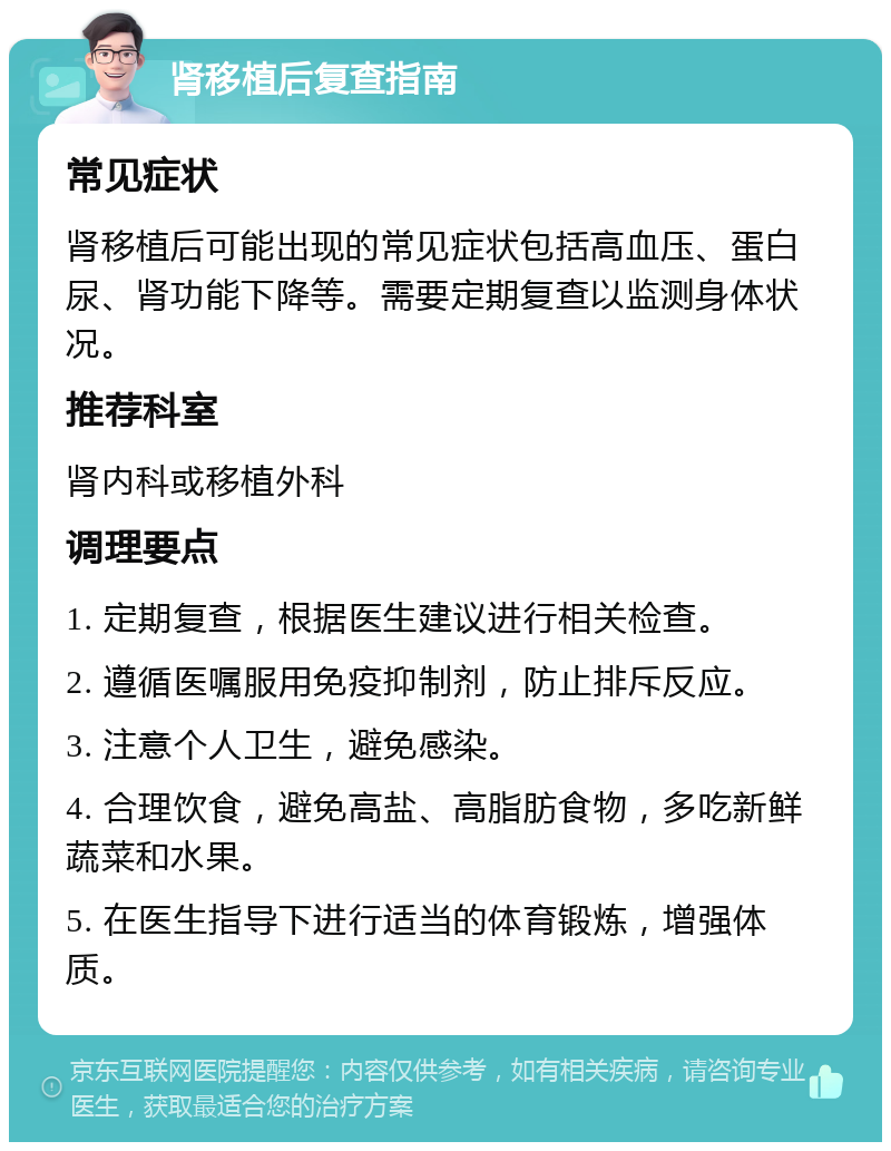 肾移植后复查指南 常见症状 肾移植后可能出现的常见症状包括高血压、蛋白尿、肾功能下降等。需要定期复查以监测身体状况。 推荐科室 肾内科或移植外科 调理要点 1. 定期复查，根据医生建议进行相关检查。 2. 遵循医嘱服用免疫抑制剂，防止排斥反应。 3. 注意个人卫生，避免感染。 4. 合理饮食，避免高盐、高脂肪食物，多吃新鲜蔬菜和水果。 5. 在医生指导下进行适当的体育锻炼，增强体质。