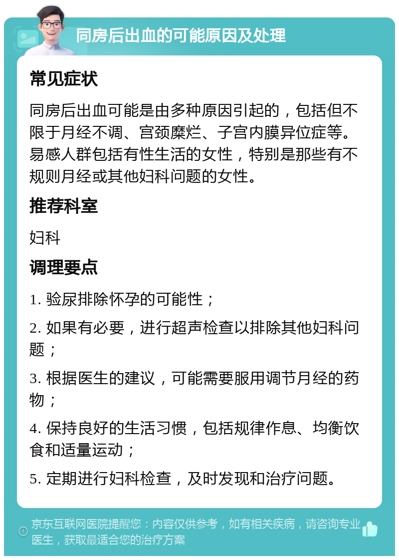 同房后出血的可能原因及处理 常见症状 同房后出血可能是由多种原因引起的，包括但不限于月经不调、宫颈糜烂、子宫内膜异位症等。易感人群包括有性生活的女性，特别是那些有不规则月经或其他妇科问题的女性。 推荐科室 妇科 调理要点 1. 验尿排除怀孕的可能性； 2. 如果有必要，进行超声检查以排除其他妇科问题； 3. 根据医生的建议，可能需要服用调节月经的药物； 4. 保持良好的生活习惯，包括规律作息、均衡饮食和适量运动； 5. 定期进行妇科检查，及时发现和治疗问题。