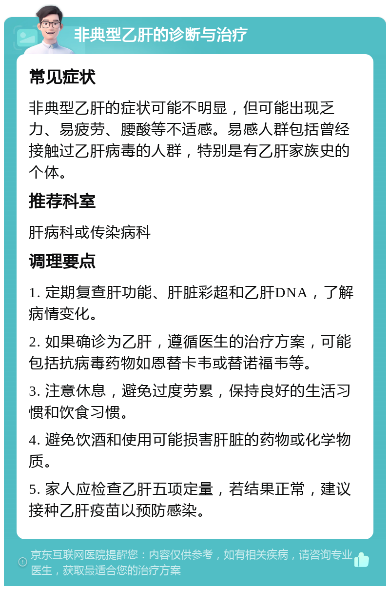 非典型乙肝的诊断与治疗 常见症状 非典型乙肝的症状可能不明显，但可能出现乏力、易疲劳、腰酸等不适感。易感人群包括曾经接触过乙肝病毒的人群，特别是有乙肝家族史的个体。 推荐科室 肝病科或传染病科 调理要点 1. 定期复查肝功能、肝脏彩超和乙肝DNA，了解病情变化。 2. 如果确诊为乙肝，遵循医生的治疗方案，可能包括抗病毒药物如恩替卡韦或替诺福韦等。 3. 注意休息，避免过度劳累，保持良好的生活习惯和饮食习惯。 4. 避免饮酒和使用可能损害肝脏的药物或化学物质。 5. 家人应检查乙肝五项定量，若结果正常，建议接种乙肝疫苗以预防感染。