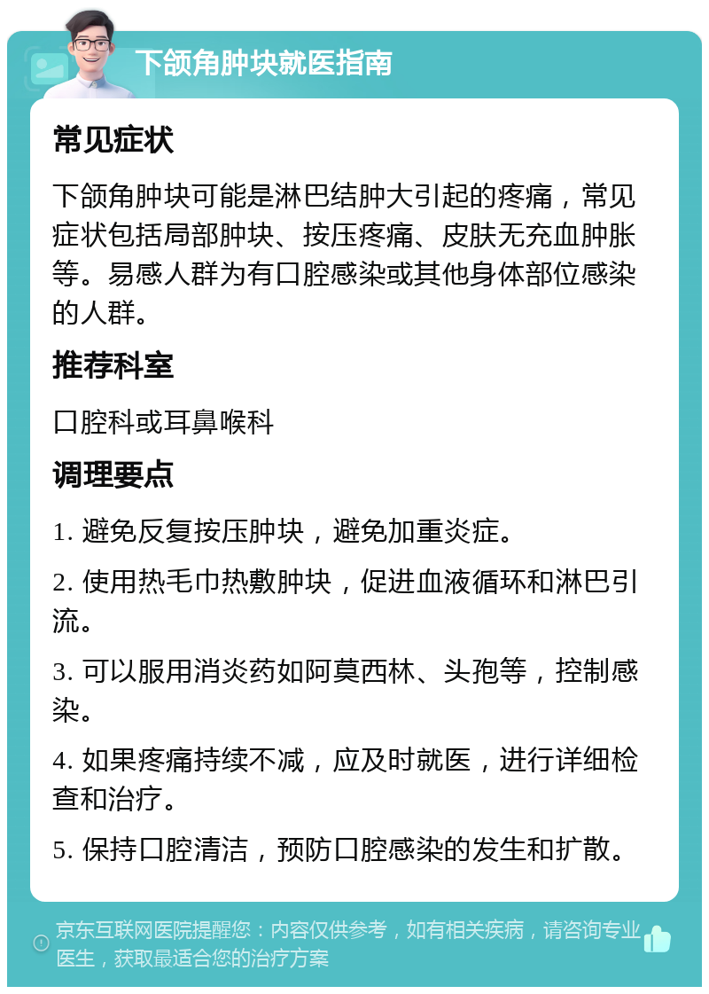 下颌角肿块就医指南 常见症状 下颌角肿块可能是淋巴结肿大引起的疼痛，常见症状包括局部肿块、按压疼痛、皮肤无充血肿胀等。易感人群为有口腔感染或其他身体部位感染的人群。 推荐科室 口腔科或耳鼻喉科 调理要点 1. 避免反复按压肿块，避免加重炎症。 2. 使用热毛巾热敷肿块，促进血液循环和淋巴引流。 3. 可以服用消炎药如阿莫西林、头孢等，控制感染。 4. 如果疼痛持续不减，应及时就医，进行详细检查和治疗。 5. 保持口腔清洁，预防口腔感染的发生和扩散。