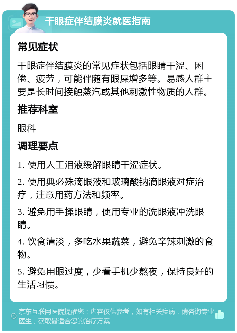 干眼症伴结膜炎就医指南 常见症状 干眼症伴结膜炎的常见症状包括眼睛干涩、困倦、疲劳，可能伴随有眼屎增多等。易感人群主要是长时间接触蒸汽或其他刺激性物质的人群。 推荐科室 眼科 调理要点 1. 使用人工泪液缓解眼睛干涩症状。 2. 使用典必殊滴眼液和玻璃酸钠滴眼液对症治疗，注意用药方法和频率。 3. 避免用手揉眼睛，使用专业的洗眼液冲洗眼睛。 4. 饮食清淡，多吃水果蔬菜，避免辛辣刺激的食物。 5. 避免用眼过度，少看手机少熬夜，保持良好的生活习惯。