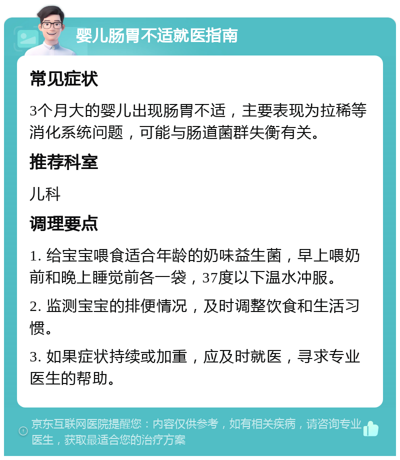 婴儿肠胃不适就医指南 常见症状 3个月大的婴儿出现肠胃不适，主要表现为拉稀等消化系统问题，可能与肠道菌群失衡有关。 推荐科室 儿科 调理要点 1. 给宝宝喂食适合年龄的奶味益生菌，早上喂奶前和晚上睡觉前各一袋，37度以下温水冲服。 2. 监测宝宝的排便情况，及时调整饮食和生活习惯。 3. 如果症状持续或加重，应及时就医，寻求专业医生的帮助。