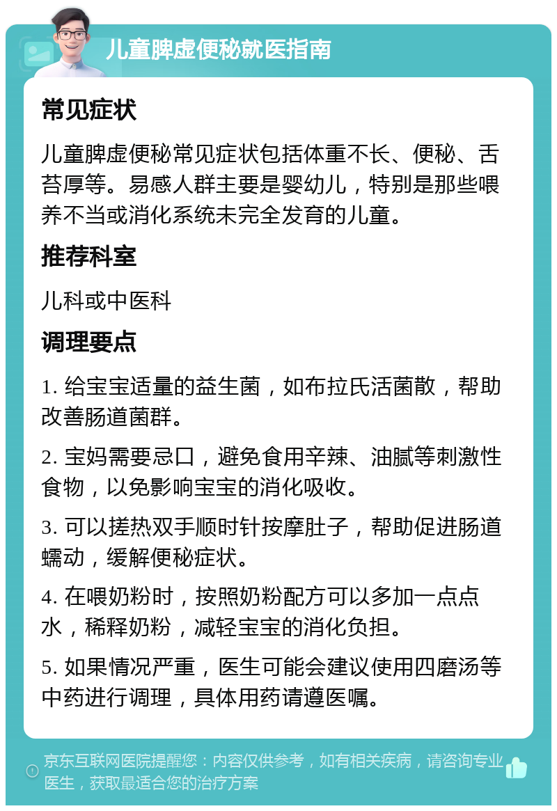 儿童脾虚便秘就医指南 常见症状 儿童脾虚便秘常见症状包括体重不长、便秘、舌苔厚等。易感人群主要是婴幼儿，特别是那些喂养不当或消化系统未完全发育的儿童。 推荐科室 儿科或中医科 调理要点 1. 给宝宝适量的益生菌，如布拉氏活菌散，帮助改善肠道菌群。 2. 宝妈需要忌口，避免食用辛辣、油腻等刺激性食物，以免影响宝宝的消化吸收。 3. 可以搓热双手顺时针按摩肚子，帮助促进肠道蠕动，缓解便秘症状。 4. 在喂奶粉时，按照奶粉配方可以多加一点点水，稀释奶粉，减轻宝宝的消化负担。 5. 如果情况严重，医生可能会建议使用四磨汤等中药进行调理，具体用药请遵医嘱。