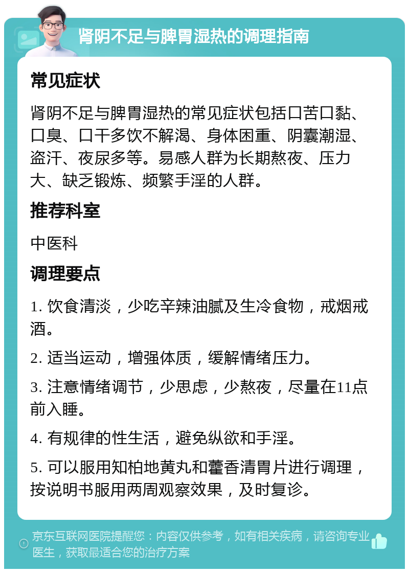 肾阴不足与脾胃湿热的调理指南 常见症状 肾阴不足与脾胃湿热的常见症状包括口苦口黏、口臭、口干多饮不解渴、身体困重、阴囊潮湿、盗汗、夜尿多等。易感人群为长期熬夜、压力大、缺乏锻炼、频繁手淫的人群。 推荐科室 中医科 调理要点 1. 饮食清淡，少吃辛辣油腻及生冷食物，戒烟戒酒。 2. 适当运动，增强体质，缓解情绪压力。 3. 注意情绪调节，少思虑，少熬夜，尽量在11点前入睡。 4. 有规律的性生活，避免纵欲和手淫。 5. 可以服用知柏地黄丸和藿香清胃片进行调理，按说明书服用两周观察效果，及时复诊。