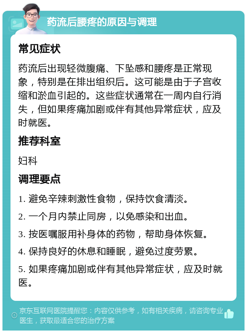 药流后腰疼的原因与调理 常见症状 药流后出现轻微腹痛、下坠感和腰疼是正常现象，特别是在排出组织后。这可能是由于子宫收缩和淤血引起的。这些症状通常在一周内自行消失，但如果疼痛加剧或伴有其他异常症状，应及时就医。 推荐科室 妇科 调理要点 1. 避免辛辣刺激性食物，保持饮食清淡。 2. 一个月内禁止同房，以免感染和出血。 3. 按医嘱服用补身体的药物，帮助身体恢复。 4. 保持良好的休息和睡眠，避免过度劳累。 5. 如果疼痛加剧或伴有其他异常症状，应及时就医。