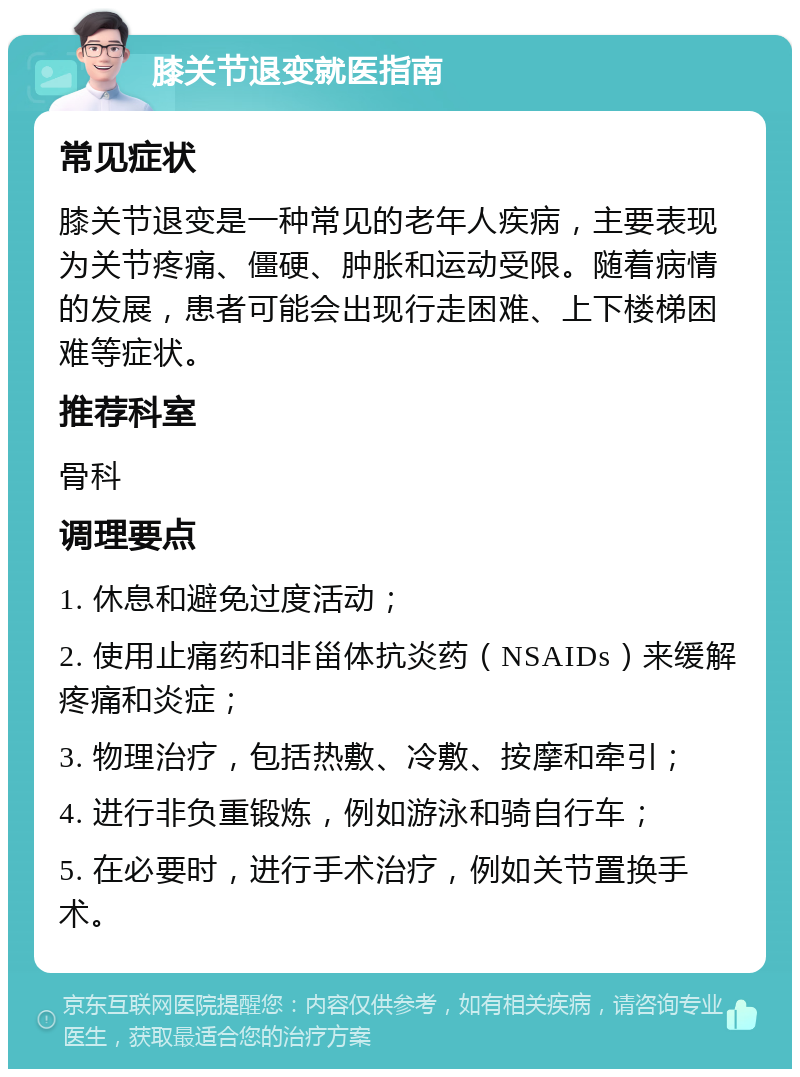 膝关节退变就医指南 常见症状 膝关节退变是一种常见的老年人疾病，主要表现为关节疼痛、僵硬、肿胀和运动受限。随着病情的发展，患者可能会出现行走困难、上下楼梯困难等症状。 推荐科室 骨科 调理要点 1. 休息和避免过度活动； 2. 使用止痛药和非甾体抗炎药（NSAIDs）来缓解疼痛和炎症； 3. 物理治疗，包括热敷、冷敷、按摩和牵引； 4. 进行非负重锻炼，例如游泳和骑自行车； 5. 在必要时，进行手术治疗，例如关节置换手术。